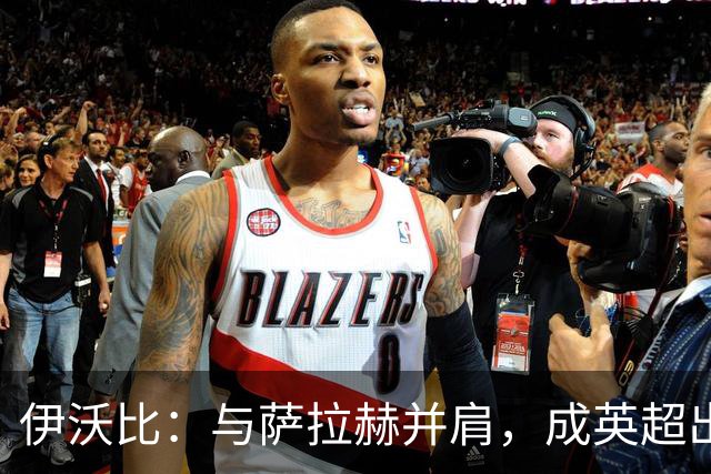 伊沃比：与萨拉赫并肩，成英超出场次数第二多的非洲球员！